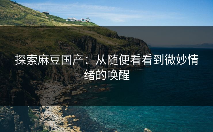 探索麻豆国产：从随便看看到微妙情绪的唤醒