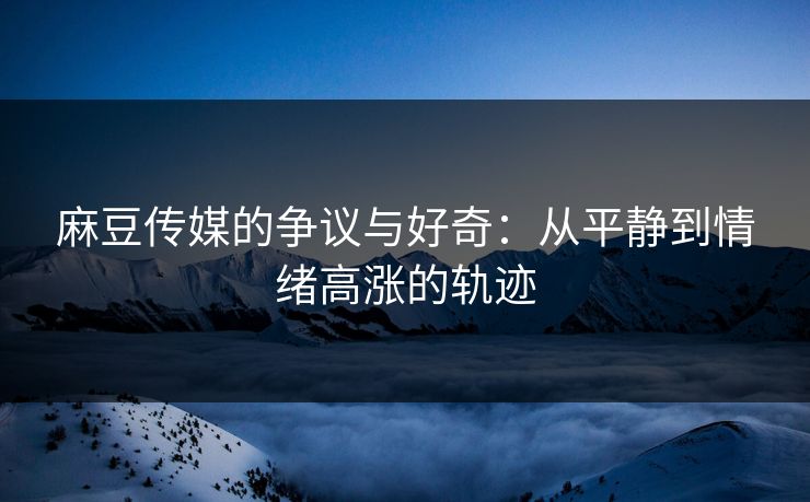 麻豆传媒的争议与好奇：从平静到情绪高涨的轨迹