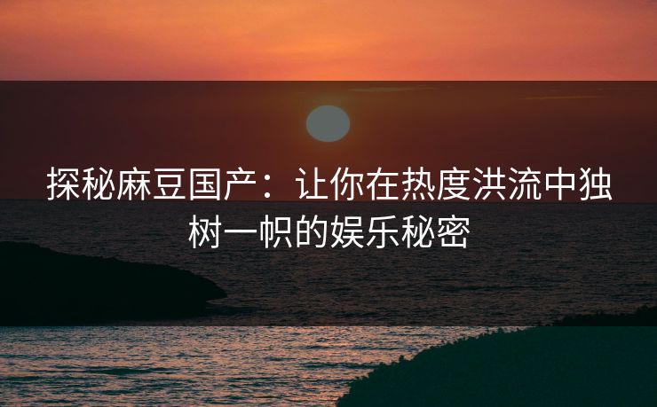 探秘麻豆国产:让你在热度洪流中独树一帜的娱乐秘密