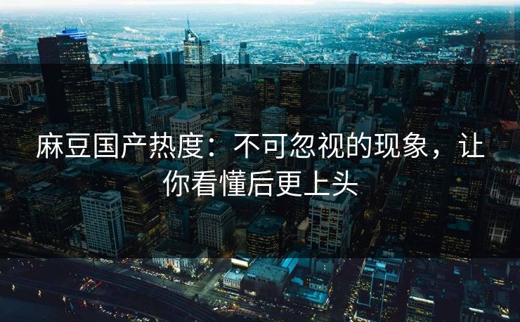 麻豆国产热度:不可忽视的现象,让你看懂后更上头