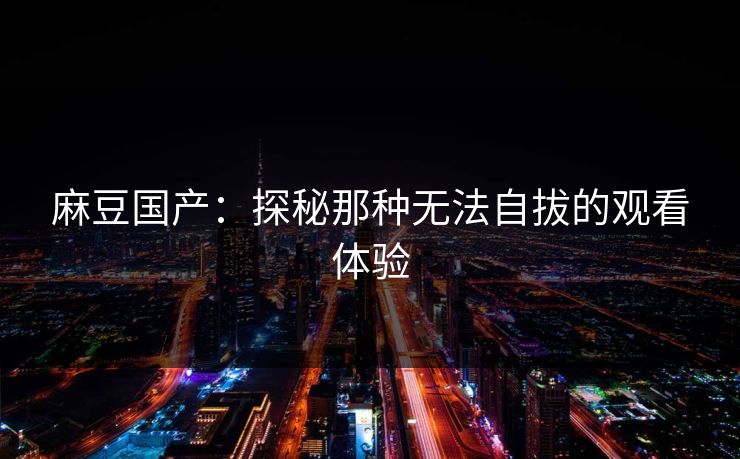 麻豆国产：探秘那种无法自拔的观看体验