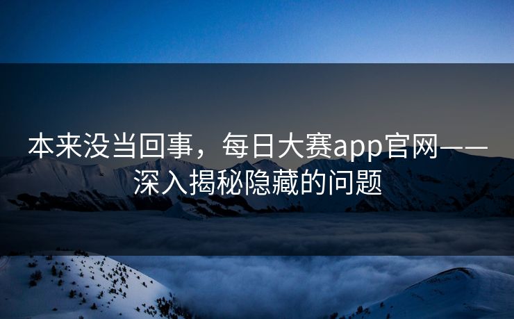本来没当回事，每日大赛app官网——深入揭秘隐藏的问题