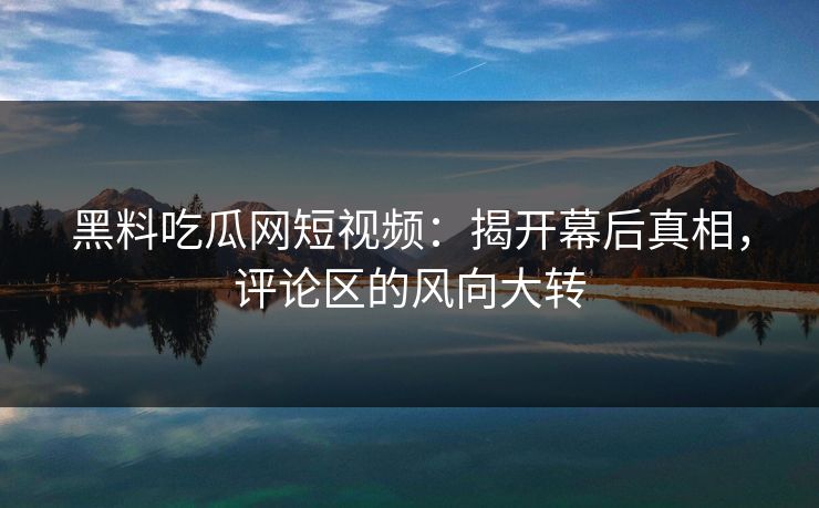 黑料吃瓜网短视频：揭开幕后真相，评论区的风向大转