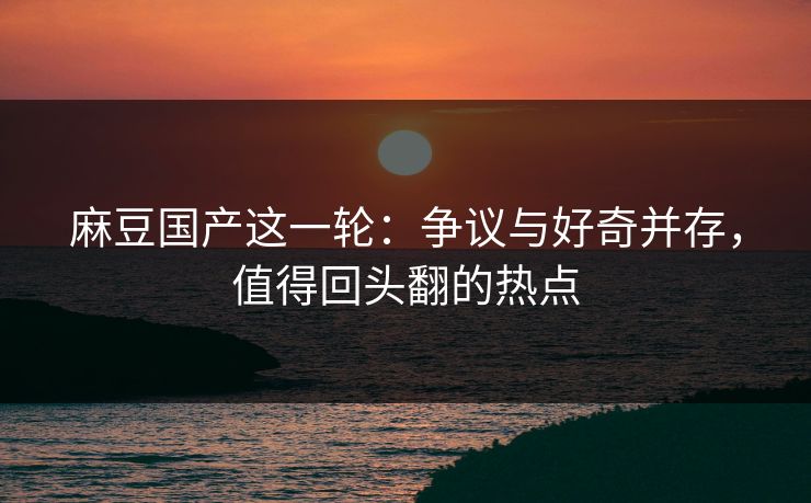 麻豆国产这一轮：争议与好奇并存，值得回头翻的热点